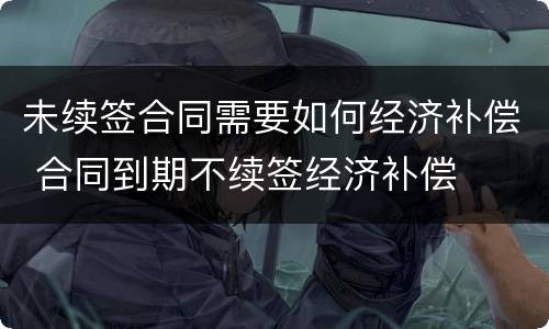 未续签合同需要如何经济补偿 合同到期不续签经济补偿