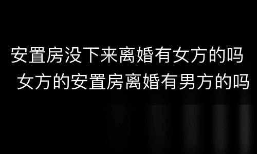 安置房没下来离婚有女方的吗 女方的安置房离婚有男方的吗
