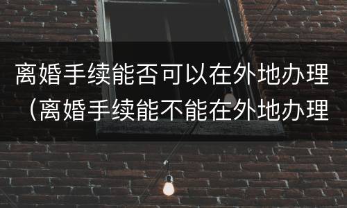 离婚手续能否可以在外地办理（离婚手续能不能在外地办理）
