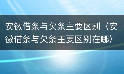安徽借条与欠条主要区别（安徽借条与欠条主要区别在哪）