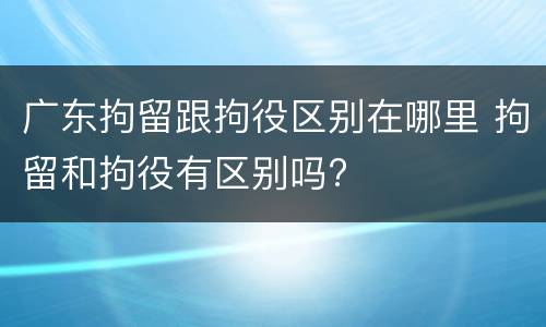 广东拘留跟拘役区别在哪里 拘留和拘役有区别吗?
