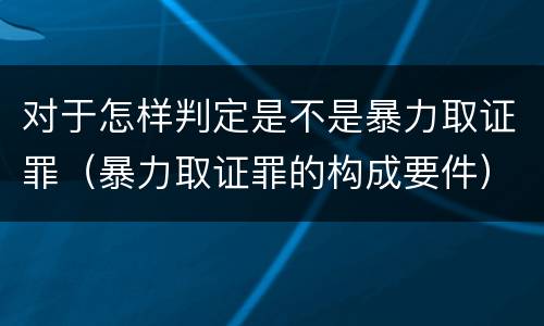 对于怎样判定是不是暴力取证罪（暴力取证罪的构成要件）