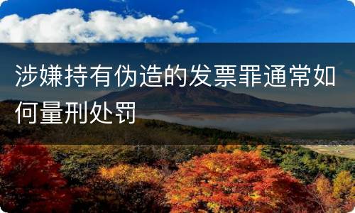 涉嫌持有伪造的发票罪通常如何量刑处罚