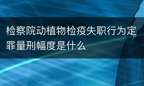 检察院动植物检疫失职行为定罪量刑幅度是什么