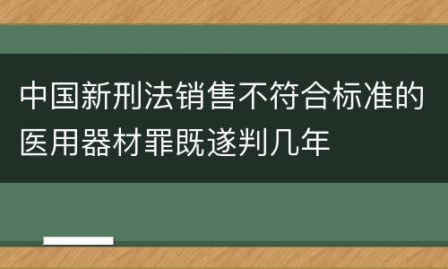 中国新刑法销售不符合标准的医用器材罪既遂判几年