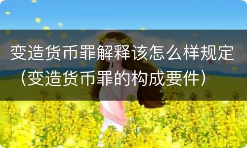 变造货币罪解释该怎么样规定（变造货币罪的构成要件）