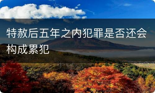 特赦后五年之内犯罪是否还会构成累犯