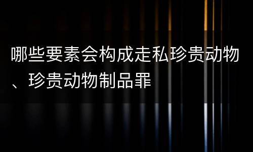哪些要素会构成走私珍贵动物、珍贵动物制品罪