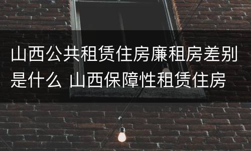 山西公共租赁住房廉租房差别是什么 山西保障性租赁住房