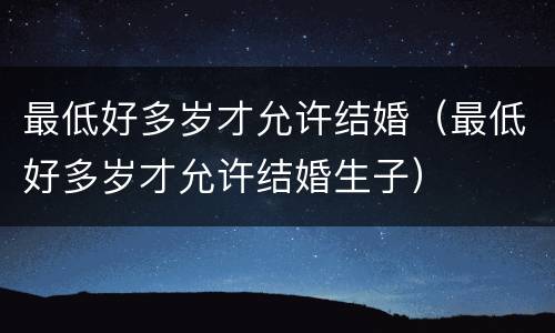 最低好多岁才允许结婚（最低好多岁才允许结婚生子）