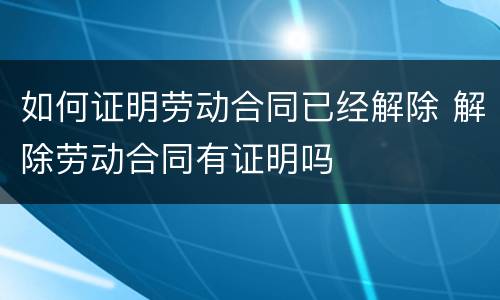 如何证明劳动合同已经解除 解除劳动合同有证明吗