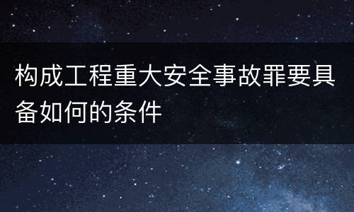 构成工程重大安全事故罪要具备如何的条件