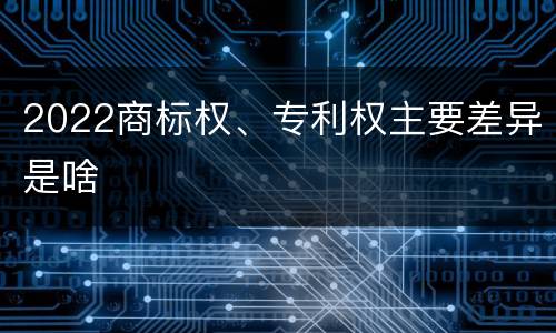 2022商标权、专利权主要差异是啥