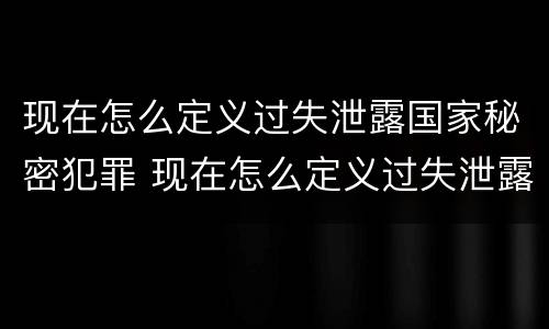 现在怎么定义过失泄露国家秘密犯罪 现在怎么定义过失泄露国家秘密犯罪记录