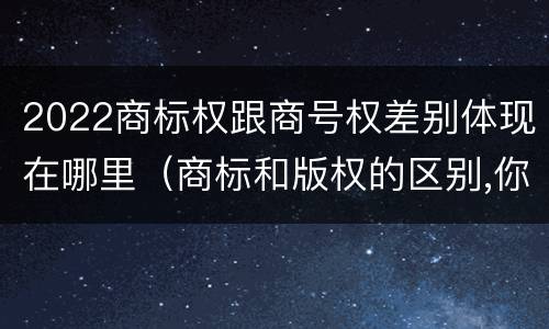 2022商标权跟商号权差别体现在哪里（商标和版权的区别,你知道多少?）