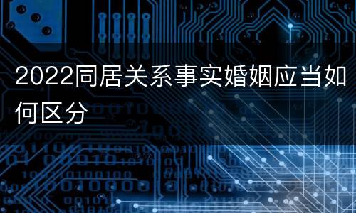 2022同居关系事实婚姻应当如何区分