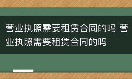 营业执照需要租赁合同的吗 营业执照需要租赁合同的吗