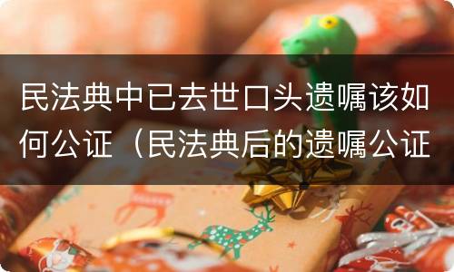 民法典中已去世口头遗嘱该如何公证（民法典后的遗嘱公证）