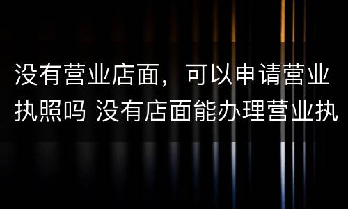 没有营业店面，可以申请营业执照吗 没有店面能办理营业执照吗