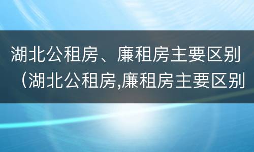 湖北公租房、廉租房主要区别（湖北公租房,廉租房主要区别是什么）