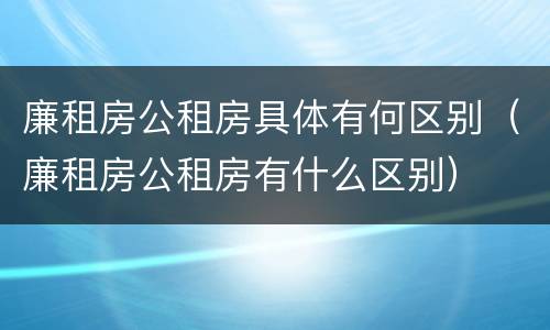 廉租房公租房具体有何区别（廉租房公租房有什么区别）