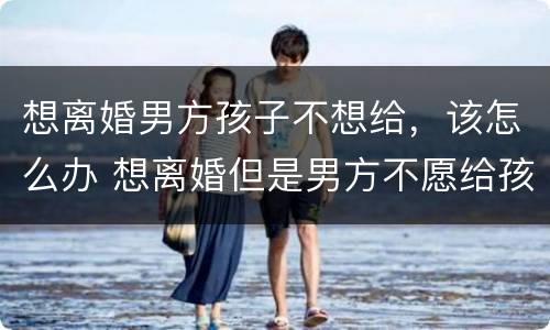 想离婚男方孩子不想给，该怎么办 想离婚但是男方不愿给孩子怎么办
