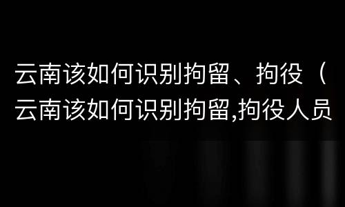 云南该如何识别拘留、拘役（云南该如何识别拘留,拘役人员）
