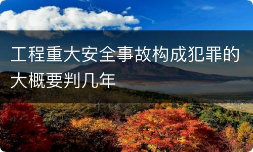 工程重大安全事故构成犯罪的大概要判几年
