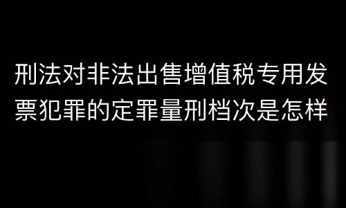 刑法对非法出售增值税专用发票犯罪的定罪量刑档次是怎样的