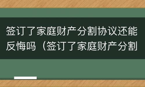 签订了家庭财产分割协议还能反悔吗（签订了家庭财产分割协议还能反悔吗）