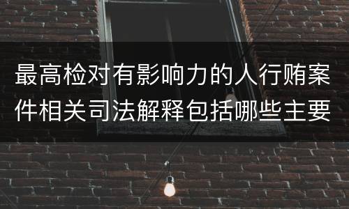 最高检对有影响力的人行贿案件相关司法解释包括哪些主要规定