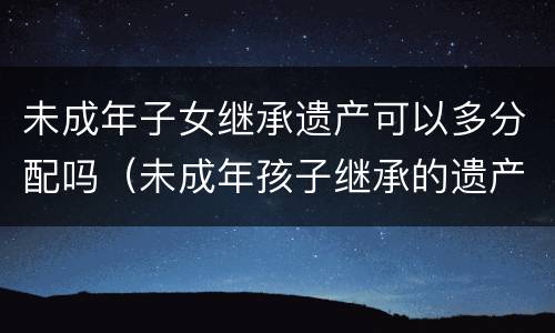 未成年子女继承遗产可以多分配吗（未成年孩子继承的遗产怎么办）