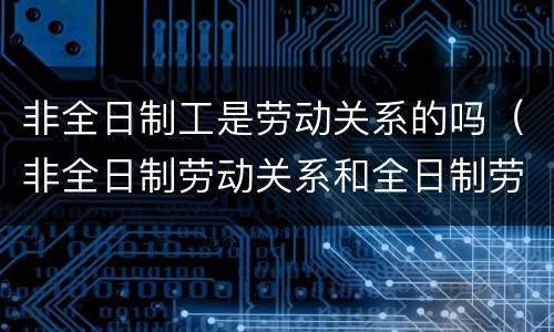 非全日制工是劳动关系的吗（非全日制劳动关系和全日制劳动关系）