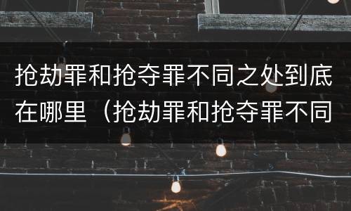 抢劫罪和抢夺罪不同之处到底在哪里（抢劫罪和抢夺罪不同之处到底在哪里举报）