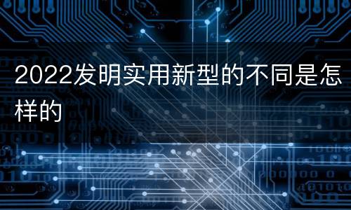 2022发明实用新型的不同是怎样的
