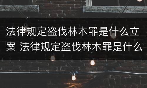 法律规定盗伐林木罪是什么立案 法律规定盗伐林木罪是什么立案标准