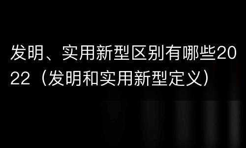发明、实用新型区别有哪些2022（发明和实用新型定义）