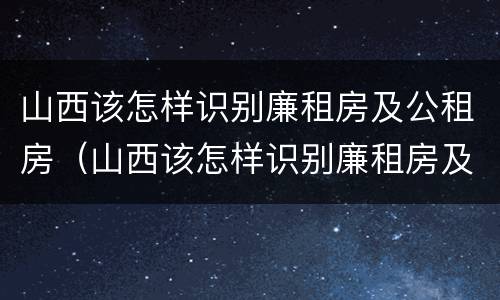 山西该怎样识别廉租房及公租房（山西该怎样识别廉租房及公租房呢）