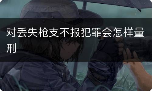 对丢失枪支不报犯罪会怎样量刑