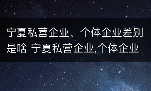 宁夏私营企业、个体企业差别是啥 宁夏私营企业,个体企业差别是啥呢