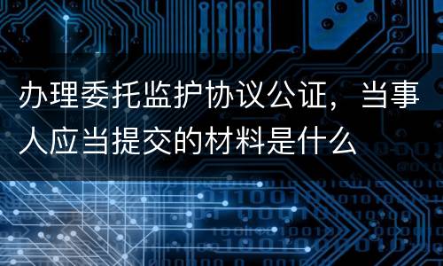 办理委托监护协议公证，当事人应当提交的材料是什么