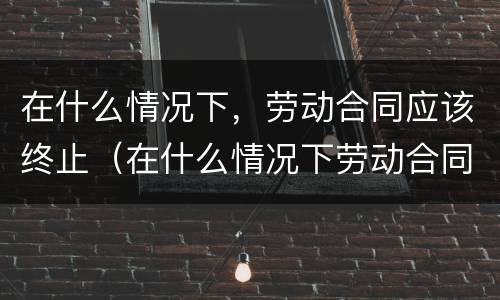 在什么情况下，劳动合同应该终止（在什么情况下劳动合同可以终止?）