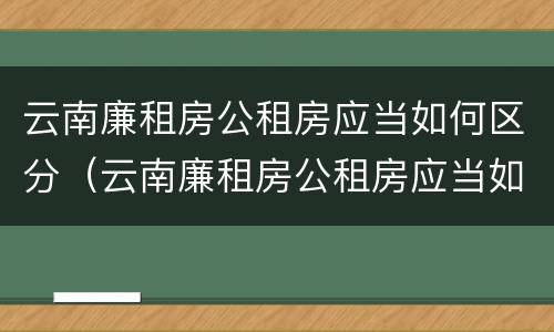 云南廉租房公租房应当如何区分（云南廉租房公租房应当如何区分户型）
