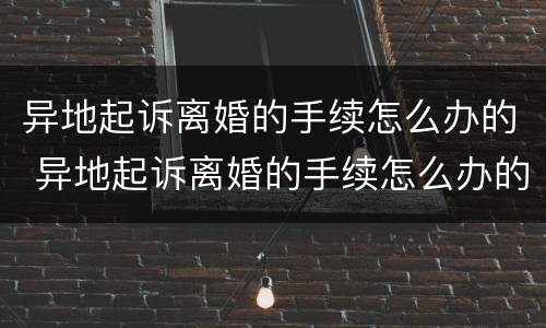 异地起诉离婚的手续怎么办的 异地起诉离婚的手续怎么办的呢