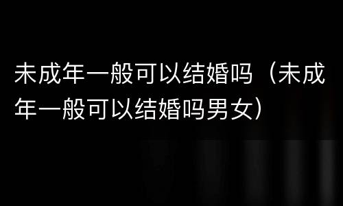 未成年一般可以结婚吗（未成年一般可以结婚吗男女）