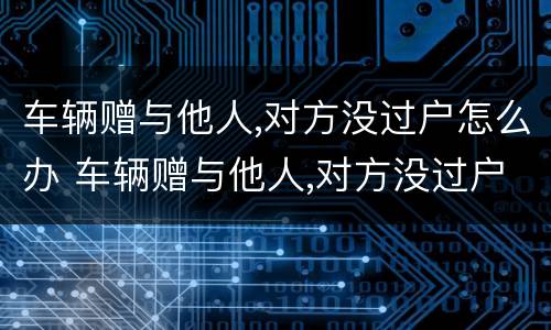车辆赠与他人,对方没过户怎么办 车辆赠与他人,对方没过户怎么办
