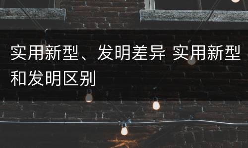 实用新型、发明差异 实用新型和发明区别