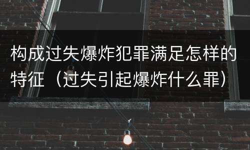构成过失爆炸犯罪满足怎样的特征（过失引起爆炸什么罪）