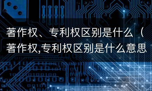 著作权、专利权区别是什么（著作权,专利权区别是什么意思）