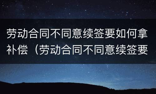 劳动合同不同意续签要如何拿补偿（劳动合同不同意续签要如何拿补偿金）